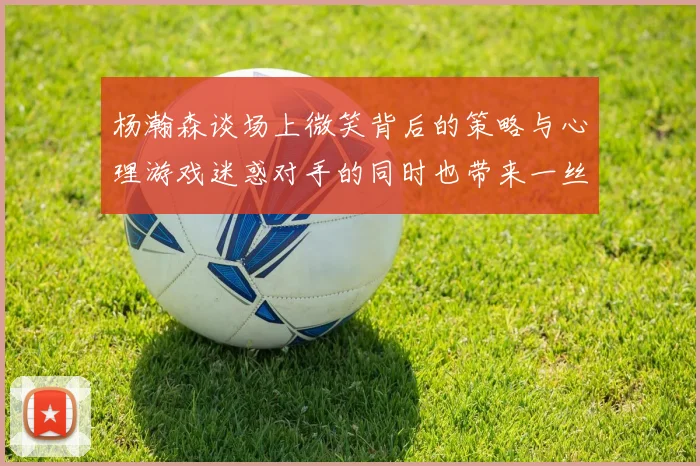 杨瀚森谈场上微笑背后的策略与心理游戏迷惑对手的同时也带来一丝嘲讽