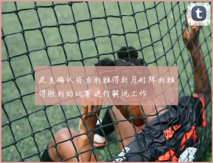 皮克确认将为利雅得新月对阵利雅得胜利的比赛进行解说工作