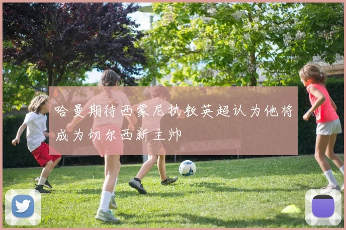哈曼期待西蒙尼执教英超认为他将成为切尔西新主帅