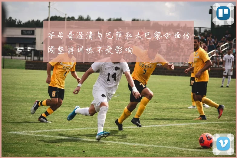字母哥澄清与巴萨和大巴黎会面传闻坚持训练不受影响