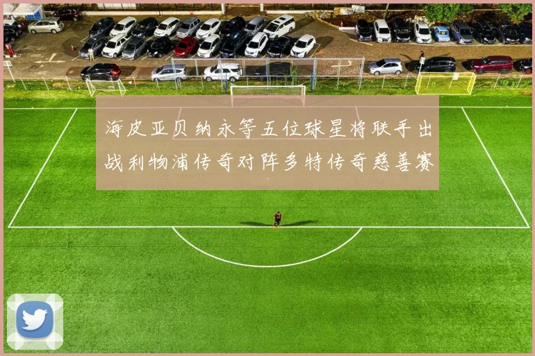 海皮亚贝纳永等五位球星将联手出战利物浦传奇对阵多特传奇慈善赛