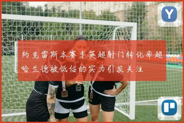 约克雷斯本赛季英超射门转化率超哈兰德被低估的实力引发关注