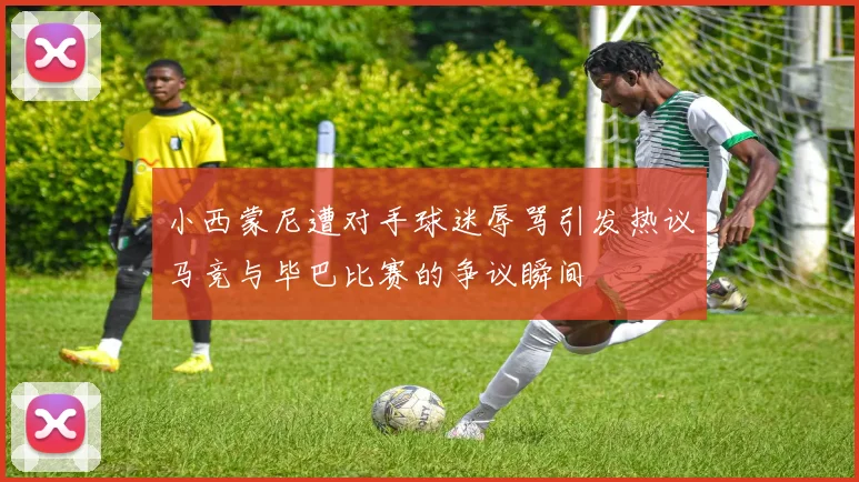 小西蒙尼遭对手球迷辱骂引发热议马竞与毕巴比赛的争议瞬间