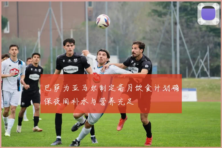 巴萨为亚马尔制定斋月饮食计划确保夜间补水与营养充足