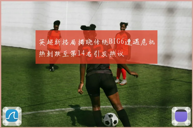 英超新格局揭晓传统BIG6遭遇危机热刺跌至第14名引发热议