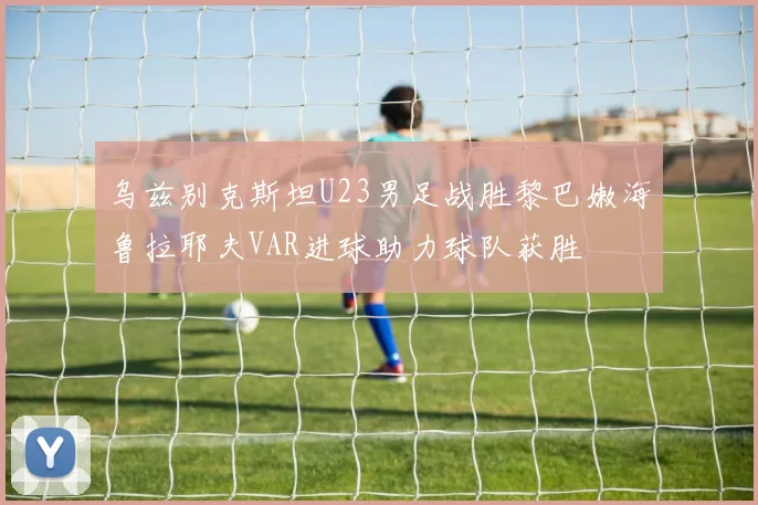 乌兹别克斯坦U23男足战胜黎巴嫩海鲁拉耶夫VAR进球助力球队获胜