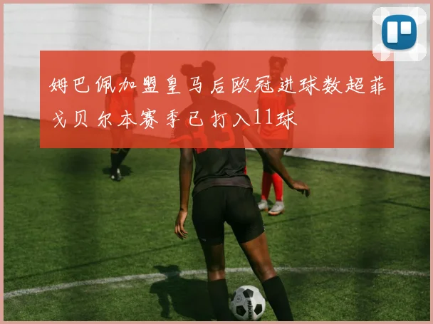 姆巴佩加盟皇马后欧冠进球数超菲戈贝尔本赛季已打入11球