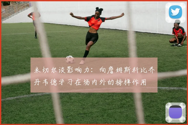 米切尔谈影响力：向詹姆斯科比乔丹韦德学习在场内外的榜样作用