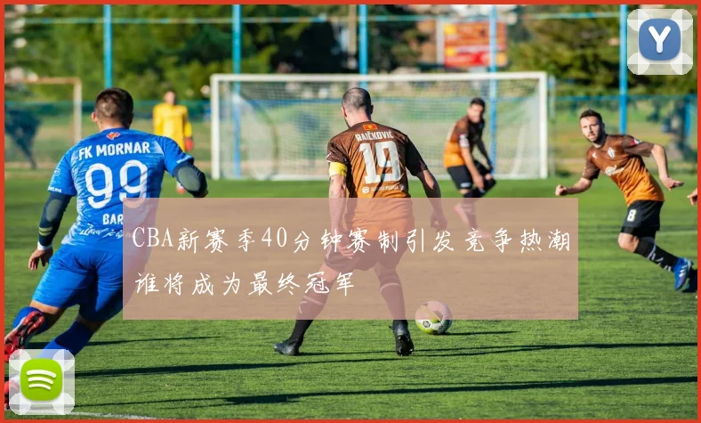 CBA新赛季40分钟赛制引发竞争热潮谁将成为最终冠军