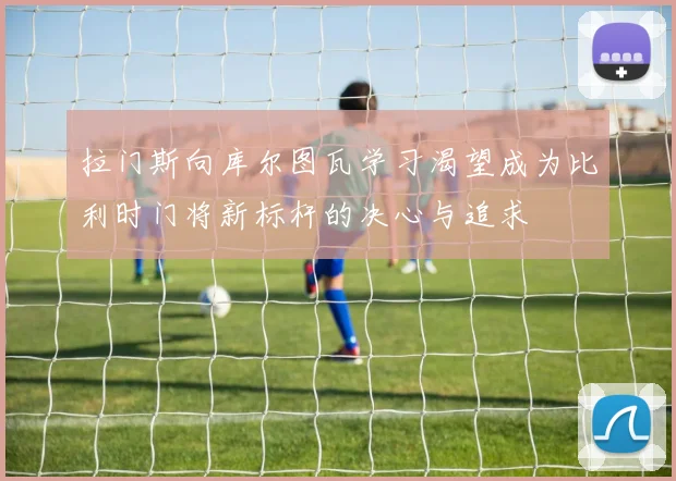 拉门斯向库尔图瓦学习渴望成为比利时门将新标杆的决心与追求