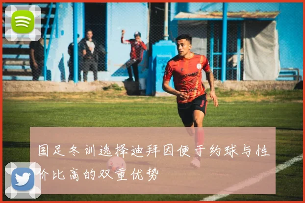 国足冬训选择迪拜因便于约球与性价比高的双重优势