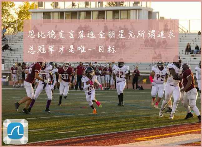 恩比德直言落选全明星无所谓追求总冠军才是唯一目标