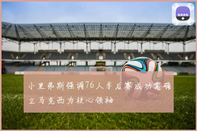 小里弗斯强调76人季后赛成功需确立马克西为核心领袖