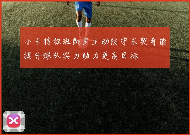 小卡特称班凯罗主动防守东契奇能提升球队实力助力更高目标