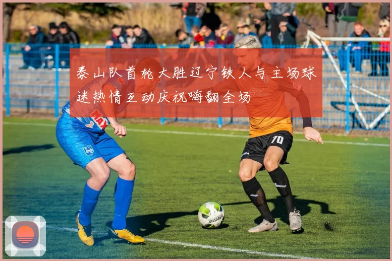 泰山队首轮大胜辽宁铁人与主场球迷热情互动庆祝嗨翻全场