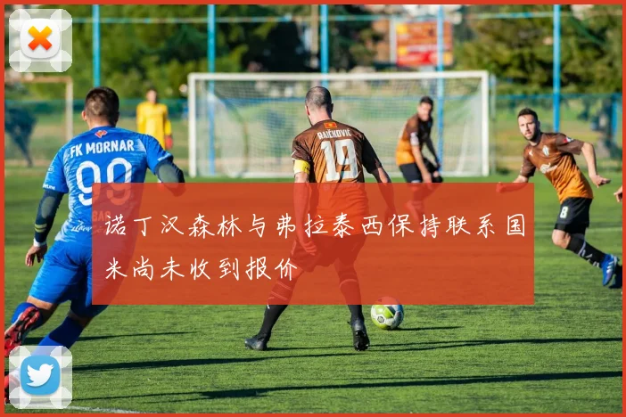 诺丁汉森林与弗拉泰西保持联系国米尚未收到报价
