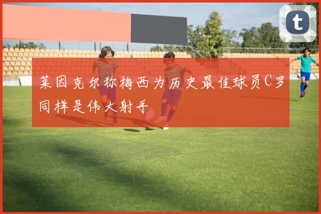 莱因克尔称梅西为历史最佳球员C罗同样是伟大射手
