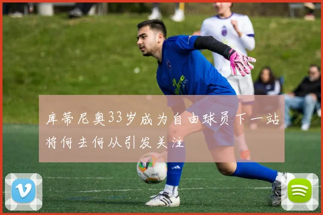 库蒂尼奥33岁成为自由球员下一站将何去何从引发关注