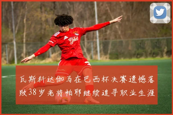 瓦斯科达伽马在巴西杯决赛遗憾落败38岁老将帕耶继续追寻职业生涯首冠