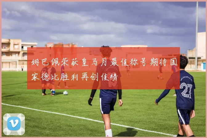 姆巴佩荣获皇马月最佳称号期待国家德比胜利再创佳绩
