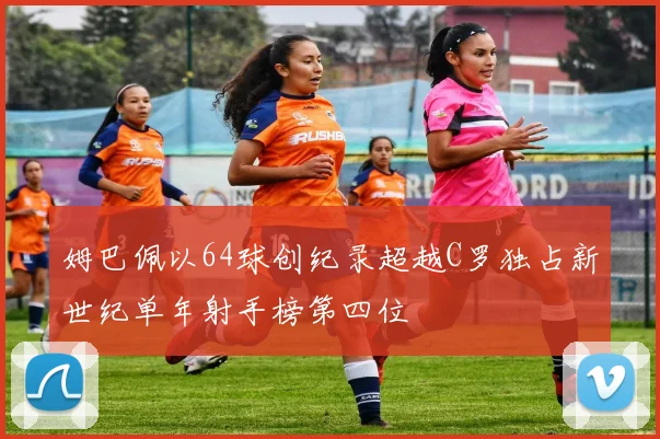 姆巴佩以64球创纪录超越C罗独占新世纪单年射手榜第四位