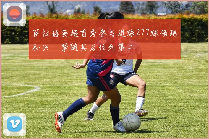 萨拉赫英超首秀参与进球277球领跑孙兴慜紧随其后位列第二