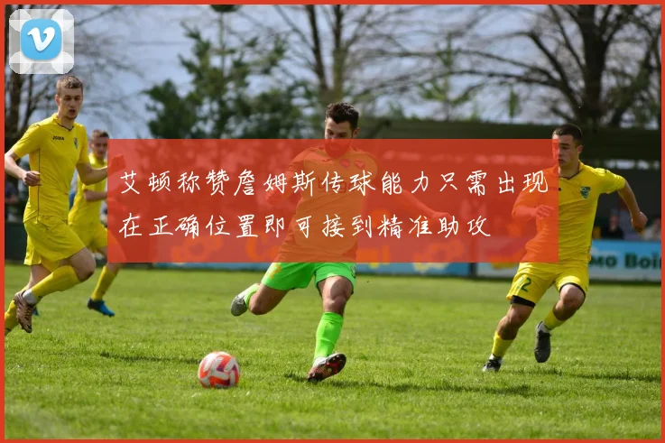 艾顿称赞詹姆斯传球能力只需出现在正确位置即可接到精准助攻