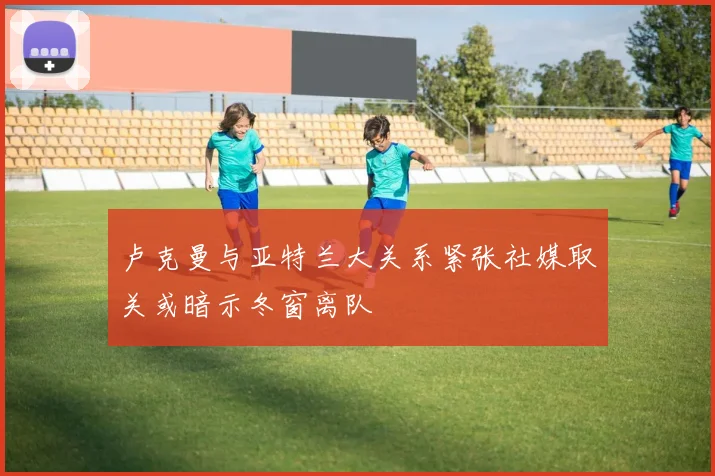 卢克曼与亚特兰大关系紧张社媒取关或暗示冬窗离队
