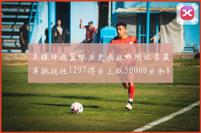 美媒评选篮球历史成就哪项记录最具挑战性1297得分上双50000分和8次总决赛