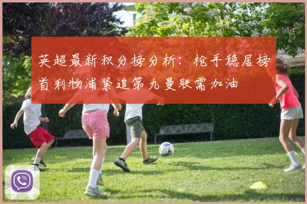 英超最新积分榜分析：枪手稳居榜首利物浦紧追第九曼联需加油