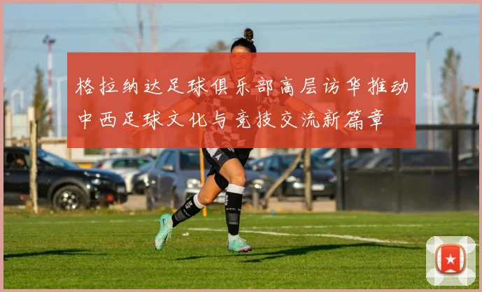 格拉纳达足球俱乐部高层访华推动中西足球文化与竞技交流新篇章