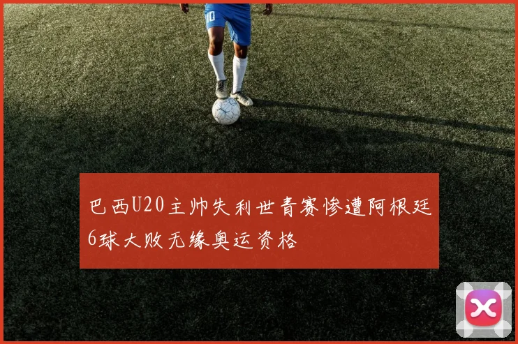 巴西U20主帅失利世青赛惨遭阿根廷6球大败无缘奥运资格