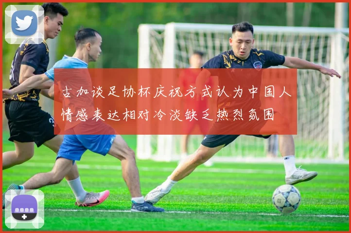 古加谈足协杯庆祝方式认为中国人情感表达相对冷淡缺乏热烈氛围