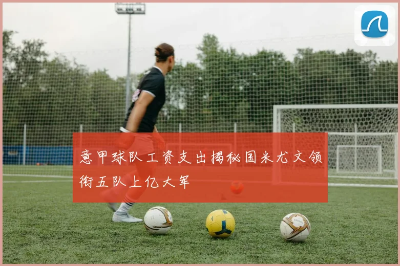 意甲球队工资支出揭秘国米尤文领衔五队上亿大军