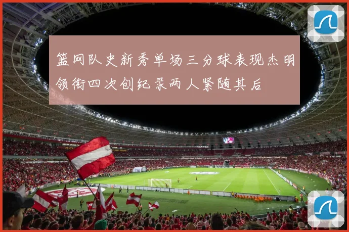 篮网队史新秀单场三分球表现杰明领衔四次创纪录两人紧随其后