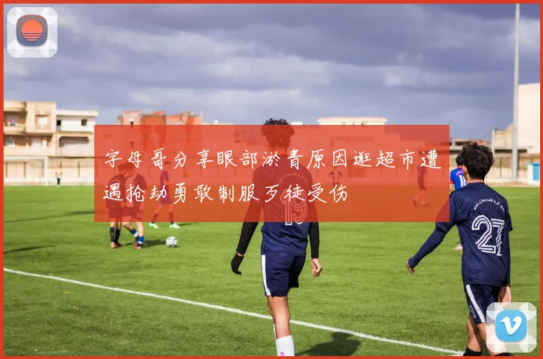 字母哥分享眼部淤青原因逛超市遭遇抢劫勇敢制服歹徒受伤