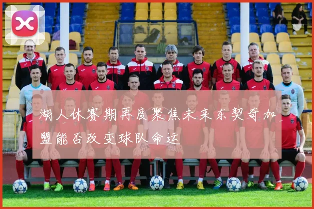湖人休赛期再度聚焦未来东契奇加盟能否改变球队命运