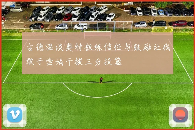 古德温谈奥特教练信任与鼓励让我敢于尝试干拔三分投篮