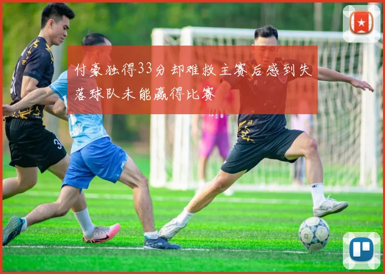 付豪独得33分却难救主赛后感到失落球队未能赢得比赛