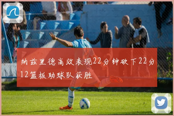 纳兹里德高效表现22分钟砍下22分12篮板助球队获胜