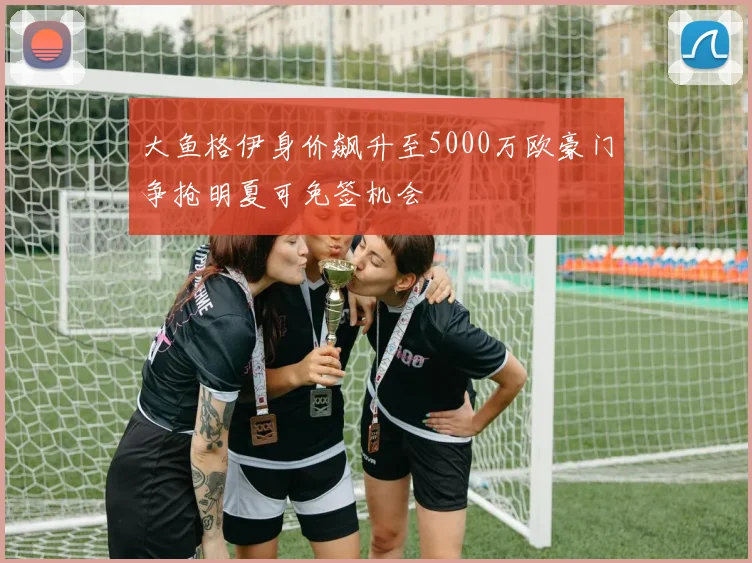 大鱼格伊身价飙升至5000万欧豪门争抢明夏可免签机会
